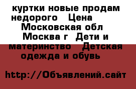 куртки новые продам недорого › Цена ­ 500 - Московская обл., Москва г. Дети и материнство » Детская одежда и обувь   